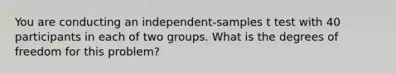 You are conducting an independent-samples t test with 40 participants in each of two groups. What is the degrees of freedom for this problem?