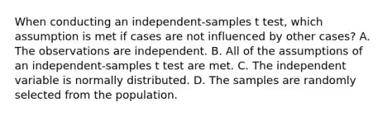 When conducting an independent-samples t test, which assumption is met if cases are not influenced by other cases? A. The observations are independent. B. All of the assumptions of an independent-samples t test are met. C. The independent variable is normally distributed. D. The samples are randomly selected from the population.