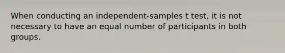 When conducting an independent-samples t test, it is not necessary to have an equal number of participants in both groups.