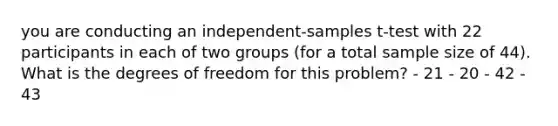 you are conducting an independent-samples t-test with 22 participants in each of two groups (for a total sample size of 44). What is the degrees of freedom for this problem? - 21 - 20 - 42 - 43