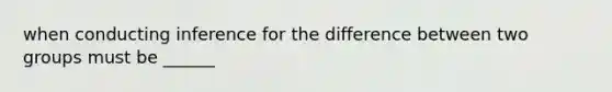 when conducting inference for the difference between two groups must be ______