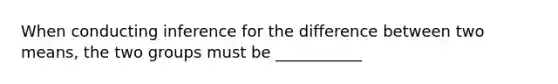 When conducting inference for the difference between two means, the two groups must be ___________