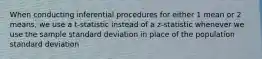 When conducting inferential procedures for either 1 mean or 2 means, we use a t-statistic instead of a z-statistic whenever we use the sample standard deviation in place of the population standard deviation