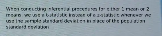 When conducting inferential procedures for either 1 mean or 2 means, we use a t-statistic instead of a z-statistic whenever we use the sample <a href='https://www.questionai.com/knowledge/kqGUr1Cldy-standard-deviation' class='anchor-knowledge'>standard deviation</a> in place of the population standard deviation