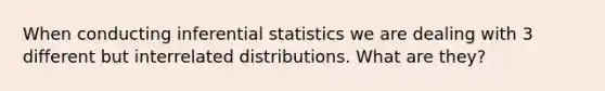 When conducting inferential statistics we are dealing with 3 different but interrelated distributions. What are they?