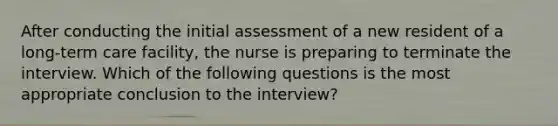 After conducting the initial assessment of a new resident of a long-term care facility, the nurse is preparing to terminate the interview. Which of the following questions is the most appropriate conclusion to the interview?