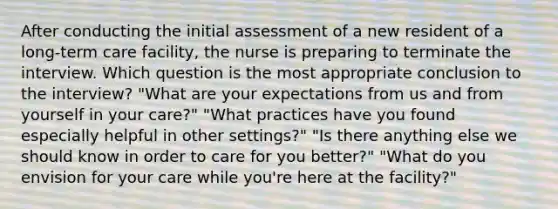 After conducting the initial assessment of a new resident of a long-term care facility, the nurse is preparing to terminate the interview. Which question is the most appropriate conclusion to the interview? "What are your expectations from us and from yourself in your care?" "What practices have you found especially helpful in other settings?" "Is there anything else we should know in order to care for you better?" "What do you envision for your care while you're here at the facility?"