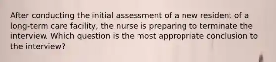 After conducting the initial assessment of a new resident of a long-term care facility, the nurse is preparing to terminate the interview. Which question is the most appropriate conclusion to the interview?