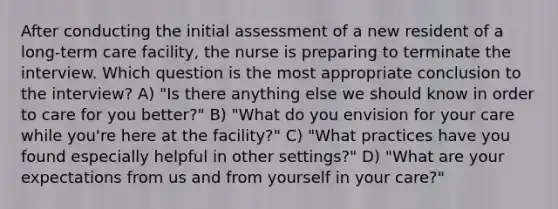 After conducting the initial assessment of a new resident of a long-term care facility, the nurse is preparing to terminate the interview. Which question is the most appropriate conclusion to the interview? A) "Is there anything else we should know in order to care for you better?" B) "What do you envision for your care while you're here at the facility?" C) "What practices have you found especially helpful in other settings?" D) "What are your expectations from us and from yourself in your care?"