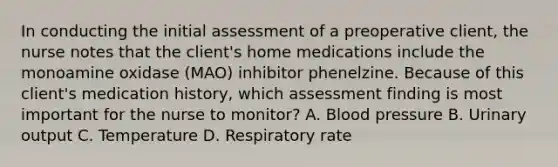 In conducting the initial assessment of a preoperative client, the nurse notes that the client's home medications include the monoamine oxidase (MAO) inhibitor phenelzine. Because of this client's medication history, which assessment finding is most important for the nurse to monitor? A. Blood pressure B. Urinary output C. Temperature D. Respiratory rate