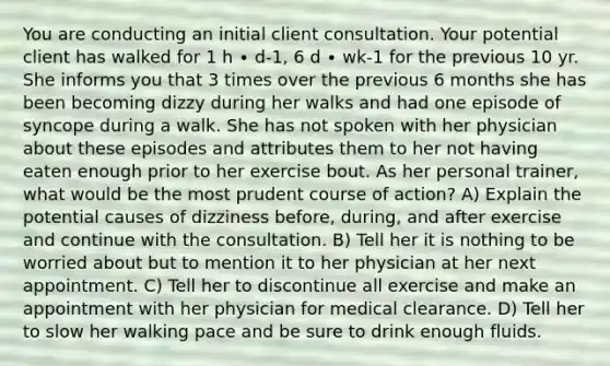 You are conducting an initial client consultation. Your potential client has walked for 1 h ∙ d-1, 6 d ∙ wk-1 for the previous 10 yr. She informs you that 3 times over the previous 6 months she has been becoming dizzy during her walks and had one episode of syncope during a walk. She has not spoken with her physician about these episodes and attributes them to her not having eaten enough prior to her exercise bout. As her personal trainer, what would be the most prudent course of action? A) Explain the potential causes of dizziness before, during, and after exercise and continue with the consultation. B) Tell her it is nothing to be worried about but to mention it to her physician at her next appointment. C) Tell her to discontinue all exercise and make an appointment with her physician for medical clearance. D) Tell her to slow her walking pace and be sure to drink enough fluids.