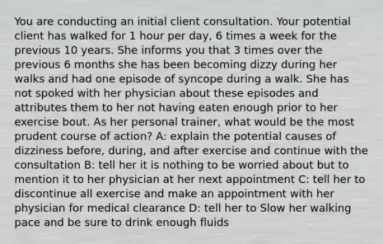 You are conducting an initial client consultation. Your potential client has walked for 1 hour per day, 6 times a week for the previous 10 years. She informs you that 3 times over the previous 6 months she has been becoming dizzy during her walks and had one episode of syncope during a walk. She has not spoked with her physician about these episodes and attributes them to her not having eaten enough prior to her exercise bout. As her personal trainer, what would be the most prudent course of action? A: explain the potential causes of dizziness before, during, and after exercise and continue with the consultation B: tell her it is nothing to be worried about but to mention it to her physician at her next appointment C: tell her to discontinue all exercise and make an appointment with her physician for medical clearance D: tell her to Slow her walking pace and be sure to drink enough fluids