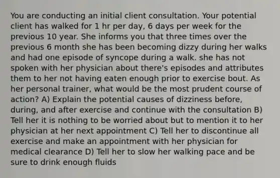 You are conducting an initial client consultation. Your potential client has walked for 1 hr per day, 6 days per week for the previous 10 year. She informs you that three times over the previous 6 month she has been becoming dizzy during her walks and had one episode of syncope during a walk. she has not spoken with her physician about there's episodes and attributes them to her not having eaten enough prior to exercise bout. As her personal trainer, what would be the most prudent course of action? A) Explain the potential causes of dizziness before, during, and after exercise and continue with the consultation B) Tell her it is nothing to be worried about but to mention it to her physician at her next appointment C) Tell her to discontinue all exercise and make an appointment with her physician for medical clearance D) Tell her to slow her walking pace and be sure to drink enough fluids