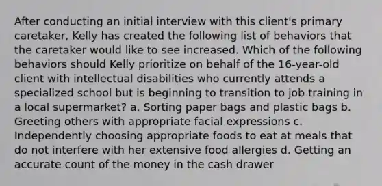 After conducting an initial interview with this client's primary caretaker, Kelly has created the following list of behaviors that the caretaker would like to see increased. Which of the following behaviors should Kelly prioritize on behalf of the 16-year-old client with intellectual disabilities who currently attends a specialized school but is beginning to transition to job training in a local supermarket? a. Sorting paper bags and plastic bags b. Greeting others with appropriate facial expressions c. Independently choosing appropriate foods to eat at meals that do not interfere with her extensive food allergies d. Getting an accurate count of the money in the cash drawer