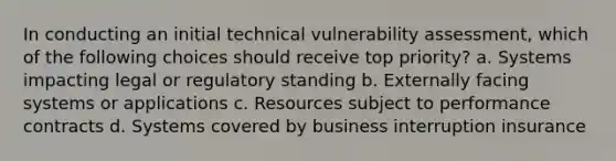 In conducting an initial technical vulnerability assessment, which of the following choices should receive top priority? a. Systems impacting legal or regulatory standing b. Externally facing systems or applications c. Resources subject to performance contracts d. Systems covered by business interruption insurance