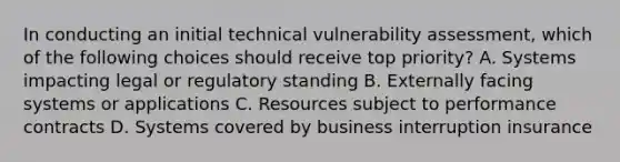 In conducting an initial technical vulnerability assessment, which of the following choices should receive top priority? A. Systems impacting legal or regulatory standing B. Externally facing systems or applications C. Resources subject to performance contracts D. Systems covered by business interruption insurance