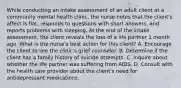 While conducting an intake assessment of an adult client at a community mental health clinic, the nurse notes that the client's affect is flat, responds to questions with short answers, and reports problems with sleeping. At the end of the intake assessment, the client reveals the loss of a life partner 1 month ago. What is the nurse's best action for this client? A. Encourage the client to see the clinic's grief counselor. B. Determine if the client has a family history of suicide attempts. C. Inquire about whether the life partner was suffering from AIDS. D. Consult with the health care provider about the client's need for antidepressant medications.