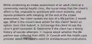 While conducting an intake assessment of an adult client at a community mental health clinic, the nurse notes that the client's affect is flat, responds to questions with short answers, and reports problems with sleeping. At the end of the intake assessment, the client reveals the loss of a life partner 1 month ago. What is the nurse's best action for this client? Select an option, then click Submit. A. Encourage the client to see the clinic's grief counselor. B. Determine if the client has a family history of suicide attempts. C. Inquire about whether the life partner was suffering from AIDS. D. Consult with the health care provider about the client's need for antidepressant medications.