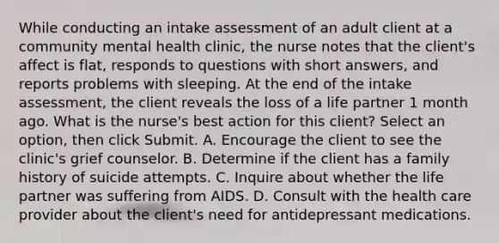 While conducting an intake assessment of an adult client at a community mental health clinic, the nurse notes that the client's affect is flat, responds to questions with short answers, and reports problems with sleeping. At the end of the intake assessment, the client reveals the loss of a life partner 1 month ago. What is the nurse's best action for this client? Select an option, then click Submit. A. Encourage the client to see the clinic's grief counselor. B. Determine if the client has a family history of suicide attempts. C. Inquire about whether the life partner was suffering from AIDS. D. Consult with the health care provider about the client's need for antidepressant medications.