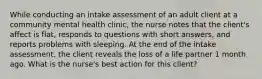 While conducting an intake assessment of an adult client at a community mental health clinic, the nurse notes that the client's affect is flat, responds to questions with short answers, and reports problems with sleeping. At the end of the intake assessment, the client reveals the loss of a life partner 1 month ago. What is the nurse's best action for this client?