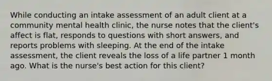 While conducting an intake assessment of an adult client at a community mental health clinic, the nurse notes that the client's affect is flat, responds to questions with short answers, and reports problems with sleeping. At the end of the intake assessment, the client reveals the loss of a life partner 1 month ago. What is the nurse's best action for this client?