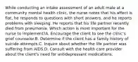 While conducting an intake assessment of an adult male at a community mental health clinic, the nurse notes that his affect is flat, he responds to questions with short answers, and he reports problems with sleeping. He reports that his life partner recently died from pneumonia. Which action is most important for the nurse to implement?A. Encourage the client to see the clinic's grief counselor.B. Determine if the client has a family history of suicide attempts.C. Inquire about whether the life partner was suffering from AIDS.D. Consult with the health care provider about the client's need for antidepressant medications.