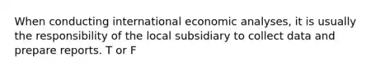 When conducting international economic analyses, it is usually the responsibility of the local subsidiary to collect data and prepare reports. T or F