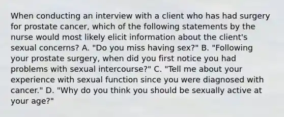 When conducting an interview with a client who has had surgery for prostate cancer, which of the following statements by the nurse would most likely elicit information about the client's sexual concerns? A. "Do you miss having sex?" B. "Following your prostate surgery, when did you first notice you had problems with sexual intercourse?" C. "Tell me about your experience with sexual function since you were diagnosed with cancer." D. "Why do you think you should be sexually active at your age?"