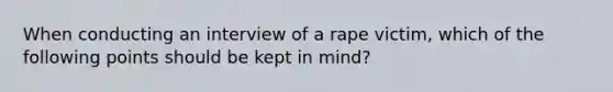 When conducting an interview of a rape victim, which of the following points should be kept in mind?