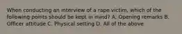 When conducting an interview of a rape victim, which of the following points should be kept in mind? A. Opening remarks B. Officer attitude C. Physical setting D. All of the above