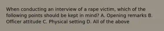 When conducting an interview of a rape victim, which of the following points should be kept in mind? A. Opening remarks B. Officer attitude C. Physical setting D. All of the above