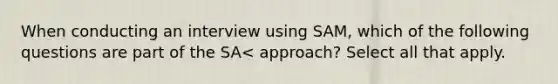 When conducting an interview using SAM, which of the following questions are part of the SA< approach? Select all that apply.