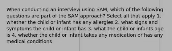 When conducting an interview using SAM, which of the following questions are part of the SAM approach? Select all that apply 1. whether the child or infant has any allergies 2. what signs and symptoms the child or infant has 3. what the child or infants age is 4. whether the child or infant takes any medication or has any medical conditions