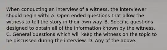 When conducting an interview of a witness, the interviewer should begin with: A. Open ended questions that allow the witness to tell the story in their own way. B. Specific questions designed to obtain all of the information known by the witness. C. General questions which will keep the witness on the topic to be discussed during the interview. D. Any of the above.