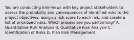 You are conducting interviews with key project stakeholders to assess the probability and consequences of identified risks to the project objectives, assign a risk score to each risk, and create a list of prioritized risks. Which process are you performing? A. Quantitative Risk Analysis B. Qualitative Risk Analysis C. Identification of Risks D. Plan Risk Management