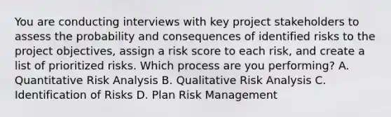 You are conducting interviews with key project stakeholders to assess the probability and consequences of identified risks to the project objectives, assign a risk score to each risk, and create a list of prioritized risks. Which process are you performing? A. Quantitative Risk Analysis B. Qualitative Risk Analysis C. Identification of Risks D. Plan Risk Management