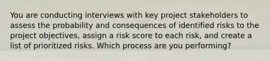 You are conducting interviews with key project stakeholders to assess the probability and consequences of identified risks to the project objectives, assign a risk score to each risk, and create a list of prioritized risks. Which process are you performing?