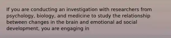 If you are conducting an investigation with researchers from psychology, biology, and medicine to study the relationship between changes in the brain and emotional ad social development, you are engaging in