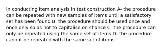 In conducting item analysis in test construction A- the procedure can be repeated with new samples of items until a satisfactory set has been found B- the procedure should be used once and once only so as not to capitalise on chance C- the procedure can only be repeated using the same set of items D- the procedure cannot be repeated with the same set of items