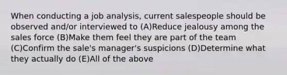 When conducting a job analysis, current salespeople should be observed and/or interviewed to (A)Reduce jealousy among the sales force (B)Make them feel they are part of the team (C)Confirm the sale's manager's suspicions (D)Determine what they actually do (E)All of the above