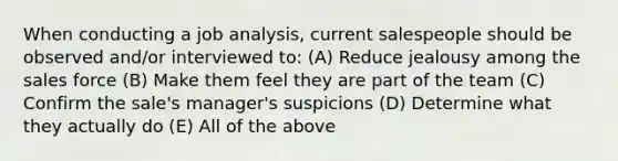 When conducting a job analysis, current salespeople should be observed and/or interviewed to: (A) Reduce jealousy among the sales force (B) Make them feel they are part of the team (C) Confirm the sale's manager's suspicions (D) Determine what they actually do (E) All of the above