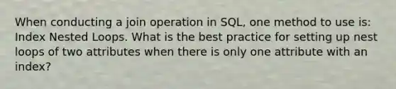 When conducting a join operation in SQL, one method to use is: Index Nested Loops. What is the best practice for setting up nest loops of two attributes when there is only one attribute with an index?