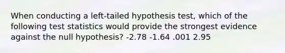 When conducting a left-tailed hypothesis test, which of the following test statistics would provide the strongest evidence against the null hypothesis? -2.78 -1.64 .001 2.95