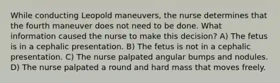 While conducting Leopold maneuvers, the nurse determines that the fourth maneuver does not need to be done. What information caused the nurse to make this decision? A) The fetus is in a cephalic presentation. B) The fetus is not in a cephalic presentation. C) The nurse palpated angular bumps and nodules. D) The nurse palpated a round and hard mass that moves freely.