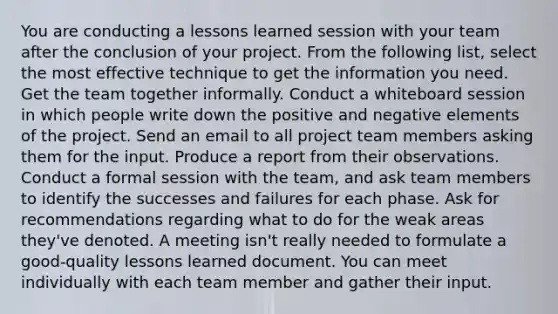 You are conducting a lessons learned session with your team after the conclusion of your project. From the following list, select the most effective technique to get the information you need. Get the team together informally. Conduct a whiteboard session in which people write down the positive and negative elements of the project. Send an email to all <a href='https://www.questionai.com/knowledge/kZEoBxJj0L-project-team' class='anchor-knowledge'>project team</a> members asking them for the input. Produce a report from their observations. Conduct a formal session with the team, and ask team members to identify the successes and failures for each phase. Ask for recommendations regarding what to do for the weak areas they've denoted. A meeting isn't really needed to formulate a good-quality lessons learned document. You can meet individually with each team member and gather their input.