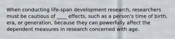 When conducting life-span development research, researchers must be cautious of ____ effects, such as a person's time of birth, era, or generation, because they can powerfully affect the dependent measures in research concerned with age.