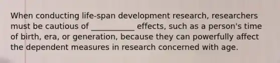 When conducting life-span development research, researchers must be cautious of ___________ effects, such as a person's time of birth, era, or generation, because they can powerfully affect the dependent measures in research concerned with age.