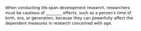 When conducting life-span development research, researchers must be cautious of ________ effects, such as a person's time of birth, era, or generation, because they can powerfully affect the dependent measures in research concerned with age.