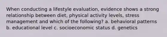 When conducting a lifestyle evaluation, evidence shows a strong relationship between diet, physical activity levels, stress management and which of the following? a. behavioral patterns b. educational level c. socioeconomic status d. genetics