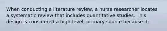 When conducting a literature review, a nurse researcher locates a systematic review that includes quantitative studies. This design is considered a high-level, primary source because it: